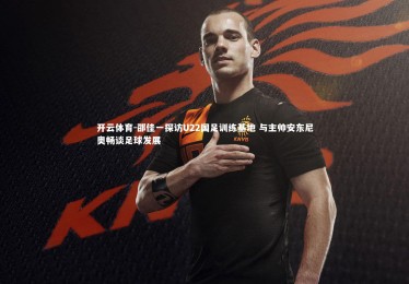 开云体育-邵佳一探访U22国足训练基地 与主帅安东尼奥畅谈足球发展