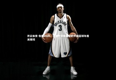 开云体育-告别2020，苦难中孕育希望的中国篮球年度关键词