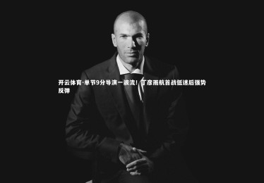 开云体育-单节9分导演一波流！丁彦雨航首战低迷后强势反弹