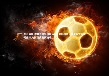 开云体育-球星代言篮球鞋品牌，力挺国货，球星代言篮球鞋品牌,力挺国货是真的吗