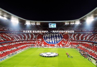 开云体育-崔永熙征战NBA，一场改写历史的篮球征程