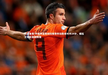 开云体育-中国男篮斯坦科维奇杯狂胜老对手24分，碾压之势彰显新辉煌