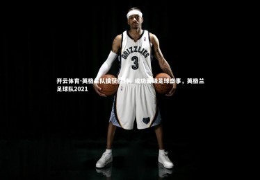 开云体育-英格兰队擒获胜利，成功晋级足球盛事，英格兰足球队2021