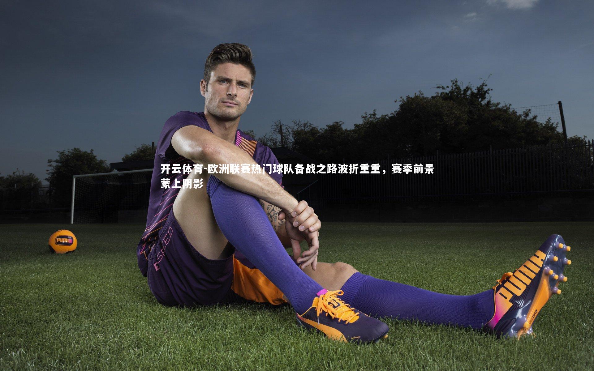 欧洲联赛热门球队备战之路波折重重,赛季前景蒙上阴影