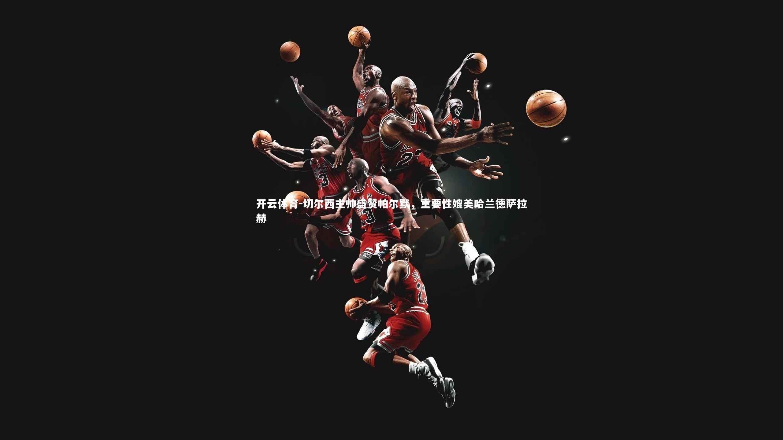 切尔西主帅盛赞帕尔默，重要性媲美哈兰德萨拉赫